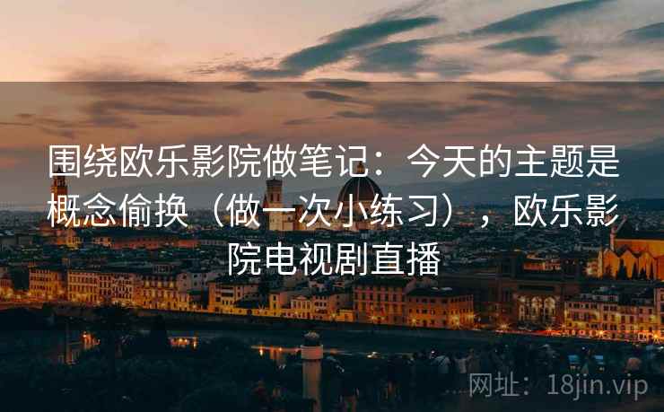 围绕欧乐影院做笔记:今天的主题是概念偷换(做一次小练习),欧乐影院电视剧直播 围绕欧乐影院做笔记:今天的主题是概念偷换(做一次小练习),欧乐影院电视剧直播