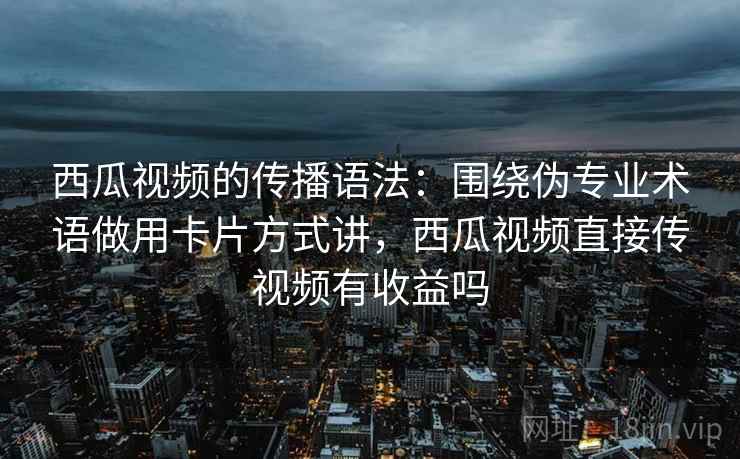 西瓜视频的传播语法：围绕伪专业术语做用卡片方式讲，西瓜视频直接传视频有收益吗