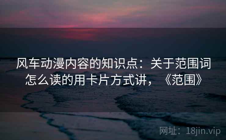 风车动漫内容的知识点:关于范围词怎么读的用卡片方式讲,《范围》 风车动漫内容的知识点:关于范围词怎么读的用卡片方式讲,《范围》