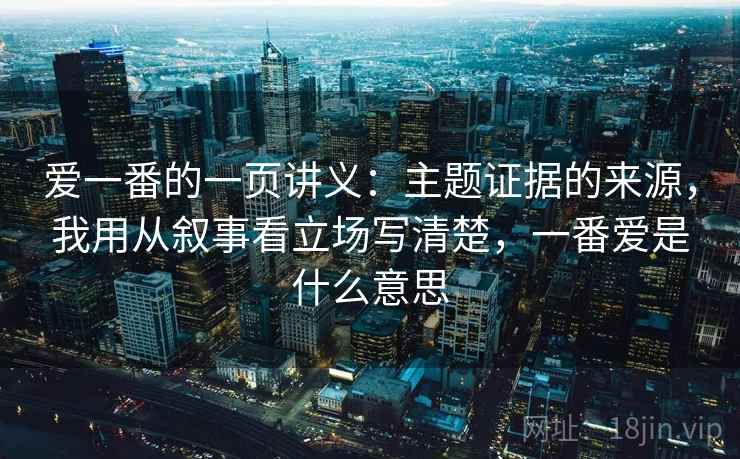 爱一番的一页讲义:主题证据的来源,我用从叙事看立场写清楚,一番爱是什么意思 爱一番的一页讲义:主题证据的来源,我用从叙事看立场写清楚,一番爱是什么意思